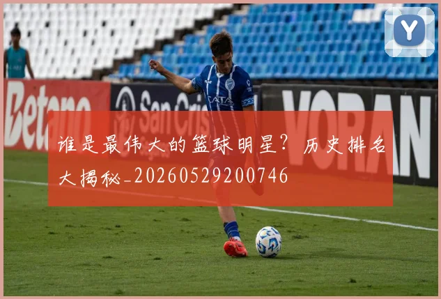 谁是最伟大的篮球明星?历史排名大揭秘_20260529200746
