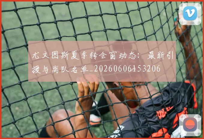 尤文图斯夏季转会窗动态:最新引援与离队名单_20260606153206
