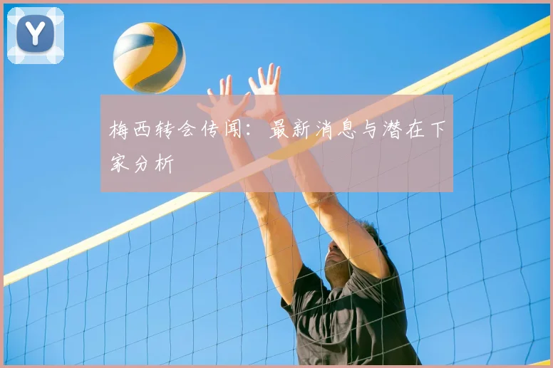 梅西转会传闻:最新消息与潜在下家分析