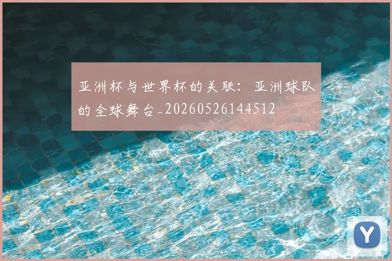 亚洲杯与世界杯的关联:亚洲球队的全球舞台_20260526144512