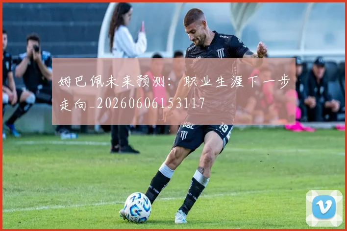 姆巴佩未来预测:职业生涯下一步走向_20260606153117