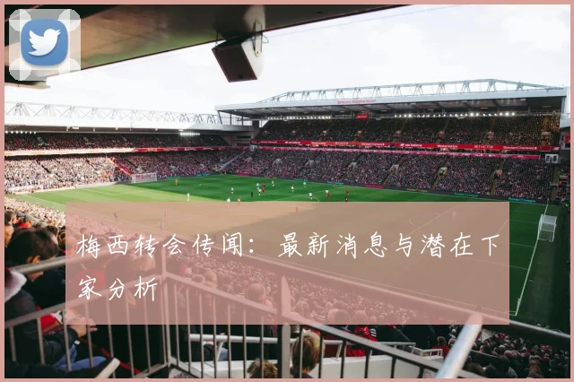梅西转会传闻:最新消息与潜在下家分析