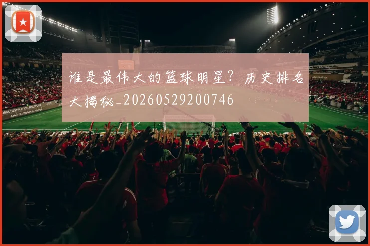谁是最伟大的篮球明星？历史排名大揭秘_20260529200746